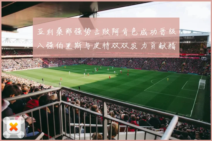 亚利桑那强势击败阿肯色成功晋级八强伯里斯与皮特双双发力贡献精彩表现