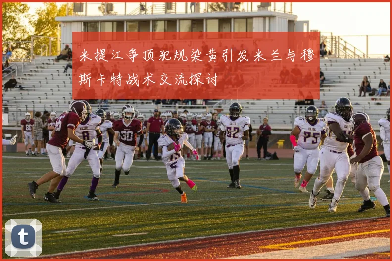 米提江争顶犯规染黄引发米兰与穆斯卡特战术交流探讨