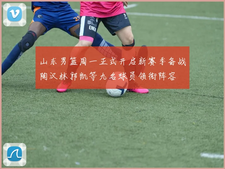 山东男篮周一正式开启新赛季备战陶汉林郭凯等九名球员领衔阵容