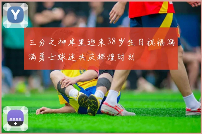 三分之神库里迎来38岁生日祝福满满勇士球迷共庆辉煌时刻
