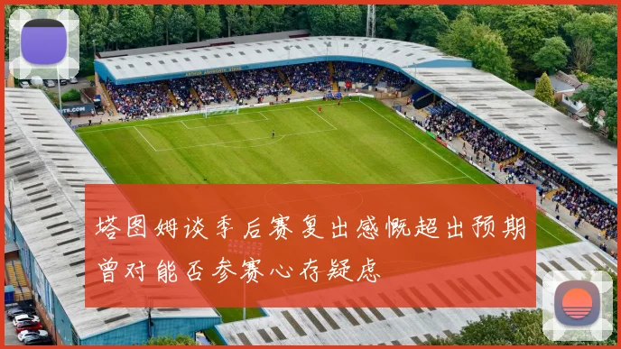 塔图姆谈季后赛复出感慨超出预期曾对能否参赛心存疑虑