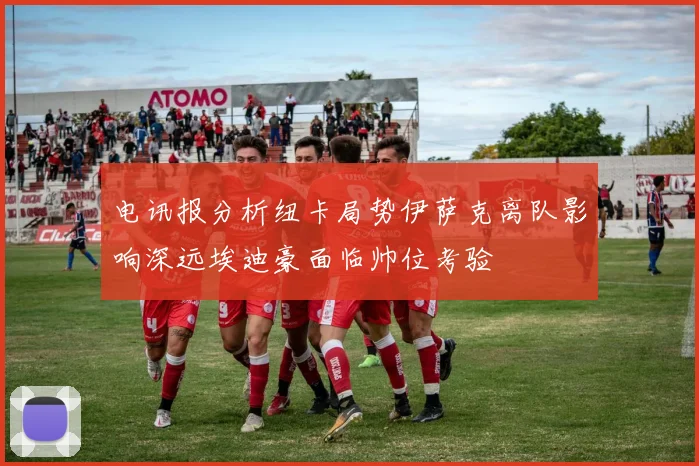 电讯报分析纽卡局势伊萨克离队影响深远埃迪豪面临帅位考验