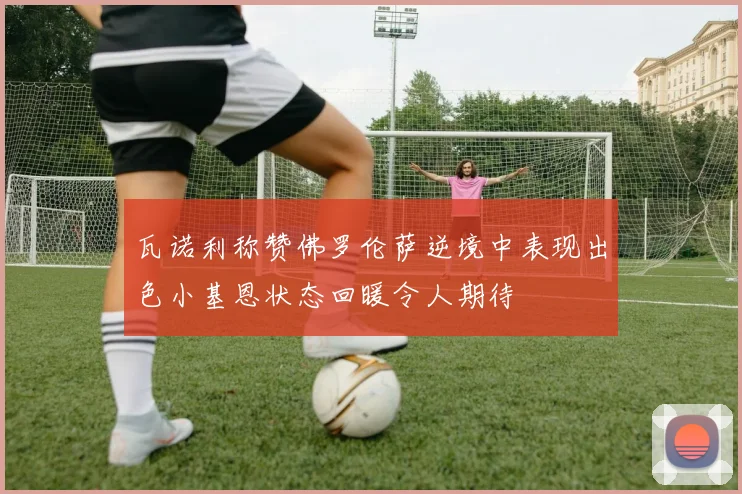 瓦诺利称赞佛罗伦萨逆境中表现出色小基恩状态回暖令人期待