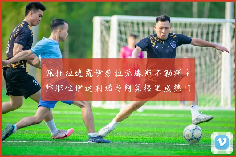 佩杜拉透露伊劳拉无缘那不勒斯主帅职位伊达利诺与阿莱格里成热门候选人