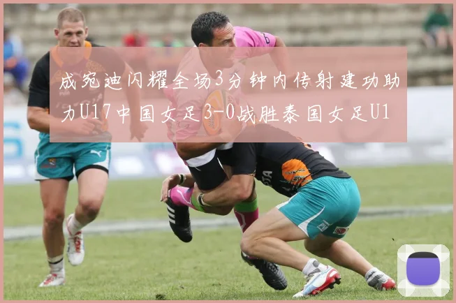 成宛迪闪耀全场3分钟内传射建功助力U17中国女足3-0战胜泰国女足U17
