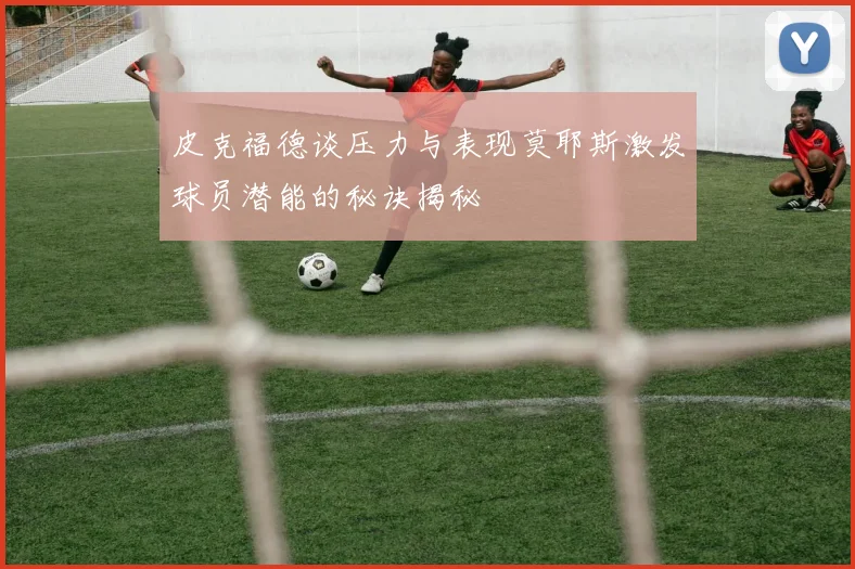 皮克福德谈压力与表现莫耶斯激发球员潜能的秘诀揭秘