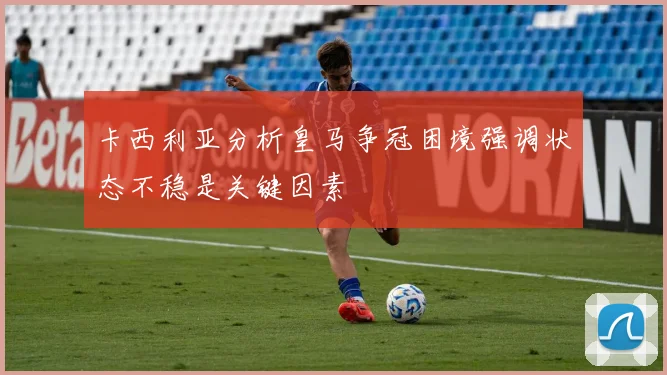 卡西利亚分析皇马争冠困境强调状态不稳是关键因素