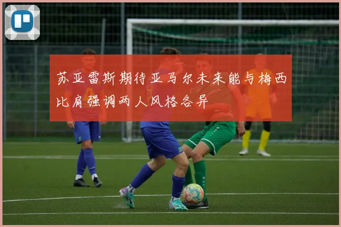苏亚雷斯期待亚马尔未来能与梅西比肩强调两人风格各异