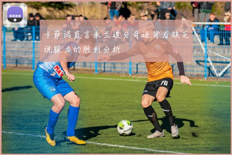 卡萨诺直言米兰追分奇迹背后缺乏说服力的胜利分析