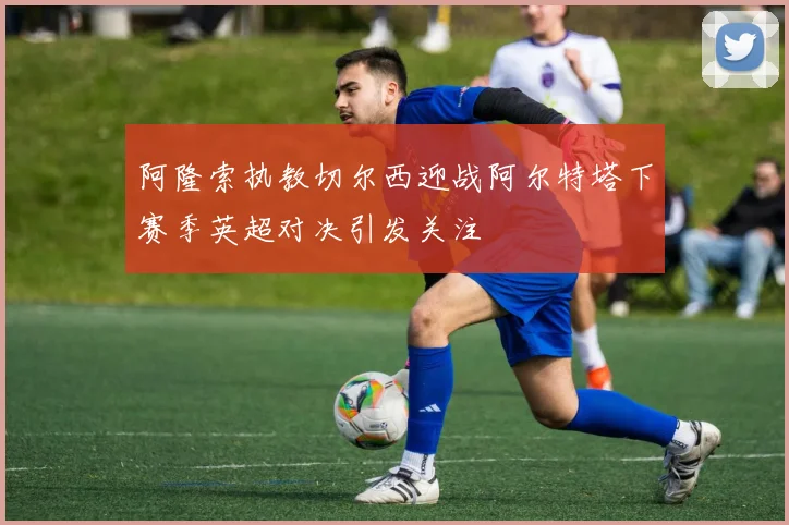 阿隆索执教切尔西迎战阿尔特塔下赛季英超对决引发关注
