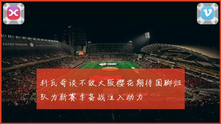 科瓦奇谈不敌大阪樱花期待国脚归队为新赛季备战注入动力
